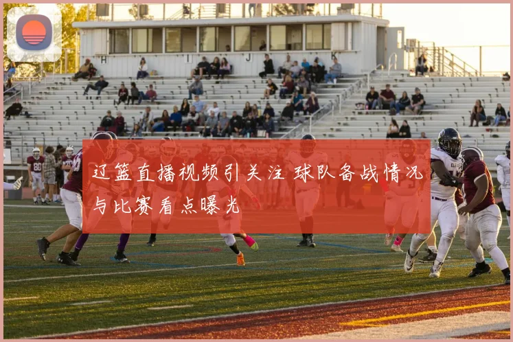 辽篮直播视频引关注 球队备战情况与比赛看点曝光