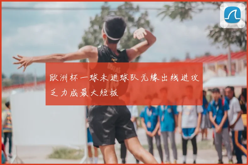 欧洲杯一球未进球队无缘出线进攻乏力成最大短板