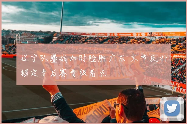 辽宁队鏖战加时险胜广东 末节反扑锁定季后赛晋级看点