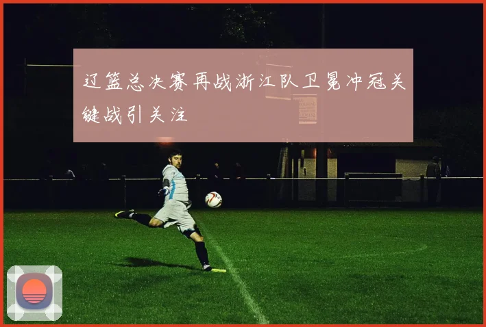辽篮总决赛再战浙江队卫冕冲冠关键战引关注