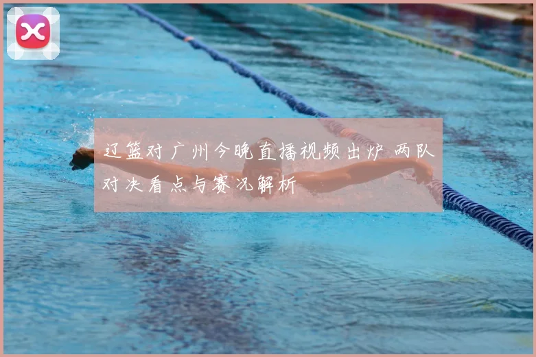 辽篮对广州今晚直播视频出炉 两队对决看点与赛况解析