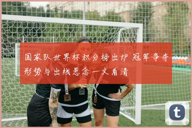 国家队世界杯积分榜出炉 冠军争夺形势与出线悬念一文看清