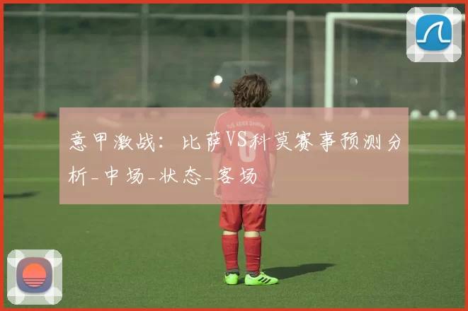 意甲激战：比萨VS科莫赛事预测分析_中场_状态_客场